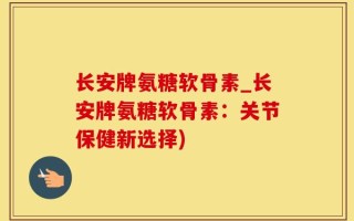 长安牌氨糖软骨素_长安牌氨糖软骨素：关节保健新选择)