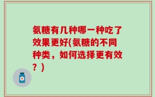 氨糖有几种哪一种吃了效果更好(氨糖的不同种类，如何选择更有效？)