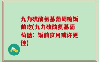 九力硫酸氨基葡萄糖饭前吃(九力硫酸氨基葡萄糖：饭前食用或许更佳)