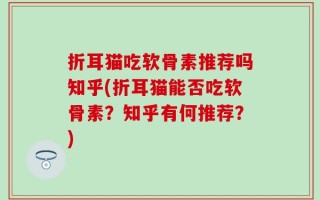 折耳猫吃软骨素推荐吗知乎(折耳猫能否吃软骨素？知乎有何推荐？)