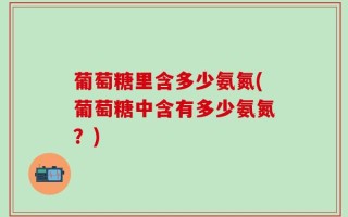 葡萄糖里含多少氨氮(葡萄糖中含有多少氨氮？)