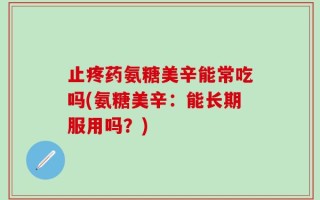 止疼药氨糖美辛能常吃吗(氨糖美辛：能长期服用吗？)