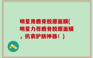 明星用鹿骨胶原面膜(明星力荐鹿骨胶原面膜，抗衰护肤神器！)