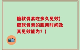 糖软骨素吃多久见效(糖软骨素的服用时间及其见效能为？)