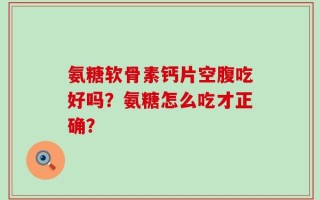 氨糖软骨素钙片空腹吃好吗？氨糖怎么吃才正确？