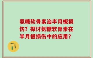 氨糖软骨素治半月板损伤？探讨氨糖软骨素在半月板损伤中的应用？