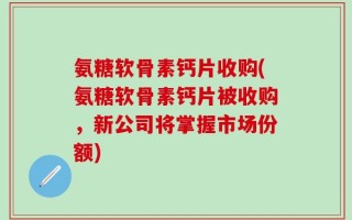 氨糖软骨素钙片收购(氨糖软骨素钙片被收购，新公司将掌握市场份额)