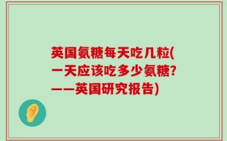 英国氨糖每天吃几粒(一天应该吃多少氨糖？——英国研究报告)