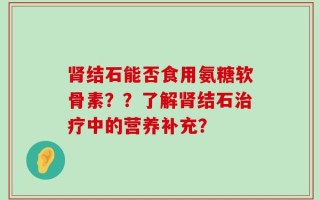 肾结石能否食用氨糖软骨素？？了解肾结石治疗中的营养补充？
