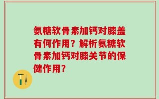 氨糖软骨素加钙对膝盖有何作用？解析氨糖软骨素加钙对膝关节的保健作用？