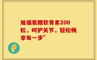旭福氨糖软骨素200粒，呵护关节，轻松畅享每一步”