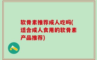 软骨素推荐成人吃吗(适合成人食用的软骨素产品推荐)