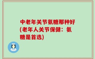 中老年关节氨糖那种好(老年人关节保健：氨糖是首选)