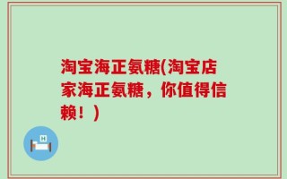 淘宝海正氨糖(淘宝店家海正氨糖，你值得信赖！)