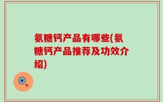 氨糖钙产品有哪些(氨糖钙产品推荐及功效介绍)