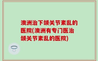 澳洲治下颌关节紊乱的医院(澳洲有专门医治颌关节紊乱的医院)