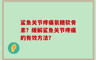 鲨鱼关节疼痛氨糖软骨素？缓解鲨鱼关节疼痛的有效方法？