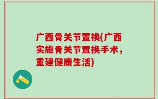 广西骨关节置换(广西实施骨关节置换手术，重建健康生活)