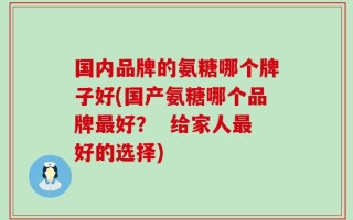 国内品牌的氨糖哪个牌子好(国产氨糖哪个品牌最好？  给家人最好的选择)