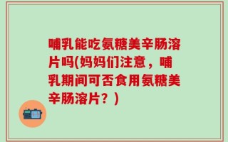哺乳能吃氨糖美辛肠溶片吗(妈妈们注意，哺乳期间可否食用氨糖美辛肠溶片？)