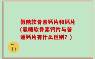 氨糖软骨素钙片和钙片(氨糖软骨素钙片与普通钙片有什么区别？)