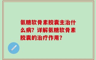 氨糖软骨素胶囊主治什么病？详解氨糖软骨素胶囊的治疗作用？