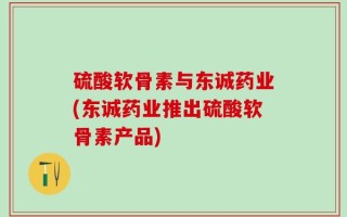 硫酸软骨素与东诚药业(东诚药业推出硫酸软骨素产品)