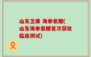 山东卫康 海参氨糖(山东海参氨糖首次获批临床测试)