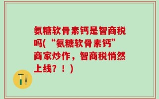 氨糖软骨素钙是智商税吗(“氨糖软骨素钙”商家炒作，智商税悄然上线？！)