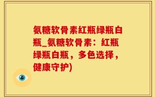 氨糖软骨素红瓶绿瓶白瓶_氨糖软骨素：红瓶绿瓶白瓶，多色选择，健康守护)