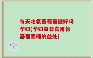 每天吃氨基葡萄糖好吗孕妇(孕妇每日食用氨基葡萄糖的益处)