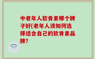 中老年人软骨素哪个牌子好(老年人该如何选择适合自己的软骨素品牌？
