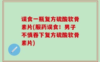 误食一瓶复方硫酸软骨素片(服药误食！男子不慎吞下复方硫酸软骨素片)
