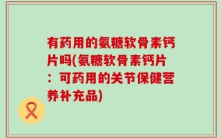 有药用的氨糖软骨素钙片吗(氨糖软骨素钙片：可药用的关节保健营养补充品)