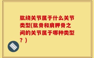 肱绕关节属于什么关节类型(肱骨和肩胛骨之间的关节属于哪种类型？)