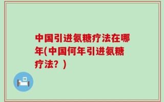 中国引进氨糖疗法在哪年(中国何年引进氨糖疗法？)