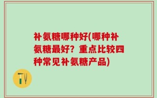 补氨糖哪种好(哪种补氨糖最好？重点比较四种常见补氨糖产品)