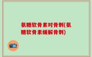 氨糖软骨素对骨刺(氨糖软骨素缓解骨刺)