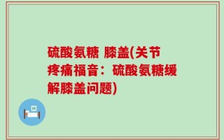硫酸氨糖 膝盖(关节疼痛福音：硫酸氨糖缓解膝盖问题)
