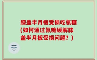 膝盖半月板受损吃氨糖(如何通过氨糖缓解膝盖半月板受损问题？)