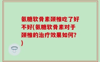 氨糖软骨素颈椎吃了好不好(氨糖软骨素对于颈椎的治疗效果如何？)