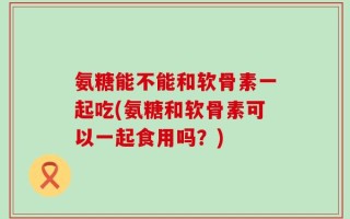 氨糖能不能和软骨素一起吃(氨糖和软骨素可以一起食用吗？)