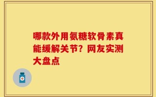 哪款外用氨糖软骨素真能缓解关节？网友实测大盘点