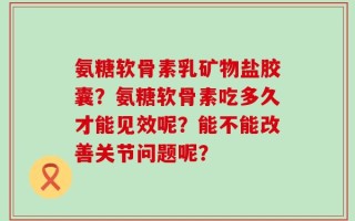 氨糖软骨素乳矿物盐胶囊？氨糖软骨素吃多久才能见效呢？能不能改善关节问题呢？