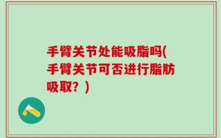 手臂关节处能吸脂吗(手臂关节可否进行脂肪吸取？)