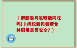 尪痹胶囊与氨糖能同吃吗(尪痹胶囊和氨糖合并服用是否安全？)