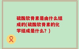 硫酸软骨素是由什么组成的(硫酸软骨素的化学组成是什么？)