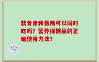 软骨素和氨糖可以同时吃吗？营养保健品的正确使用方法？