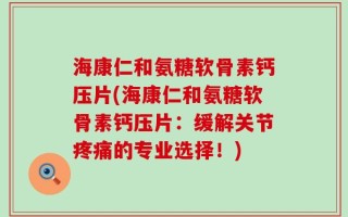 海康仁和氨糖软骨素钙压片(海康仁和氨糖软骨素钙压片：缓解关节疼痛的专业选择！)