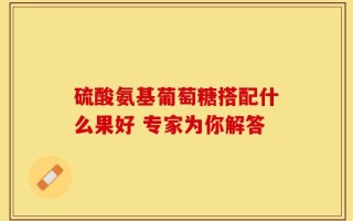 硫酸氨基葡萄糖搭配什么果好 专家为你解答
